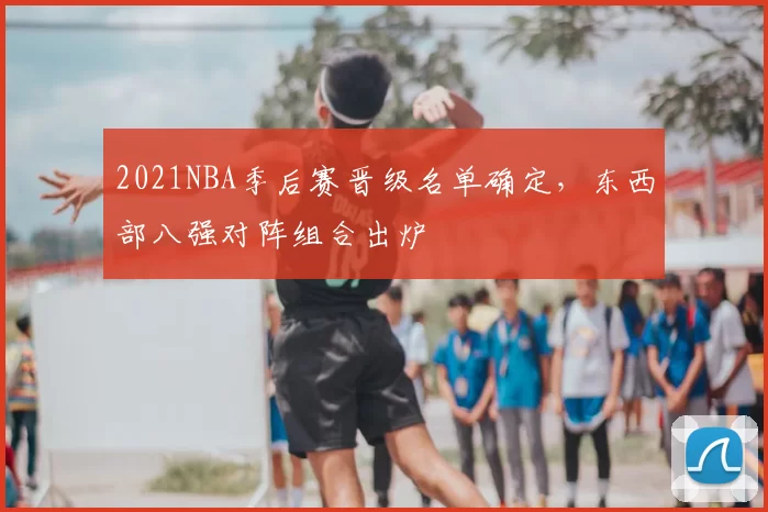 2021NBA季后赛晋级名单确定，东西部八强对阵组合出炉