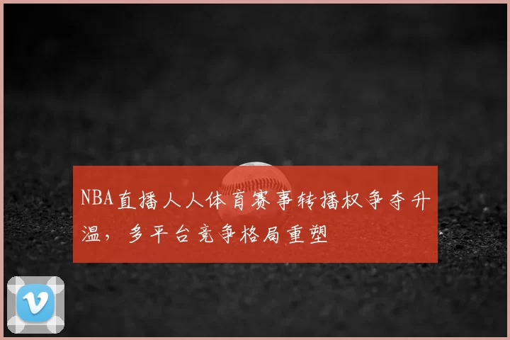 NBA直播人人体育赛事转播权争夺升温，多平台竞争格局重塑