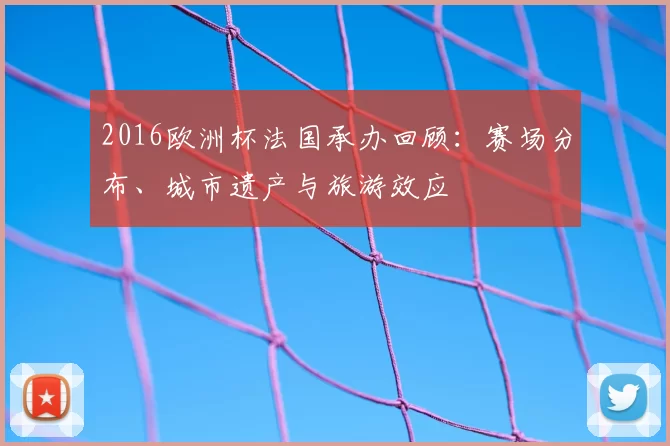 2016欧洲杯法国承办回顾：赛场分布、城市遗产与旅游效应
