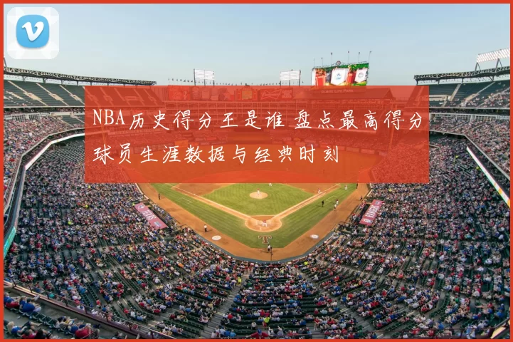 NBA历史得分王是谁 盘点最高得分球员生涯数据与经典时刻