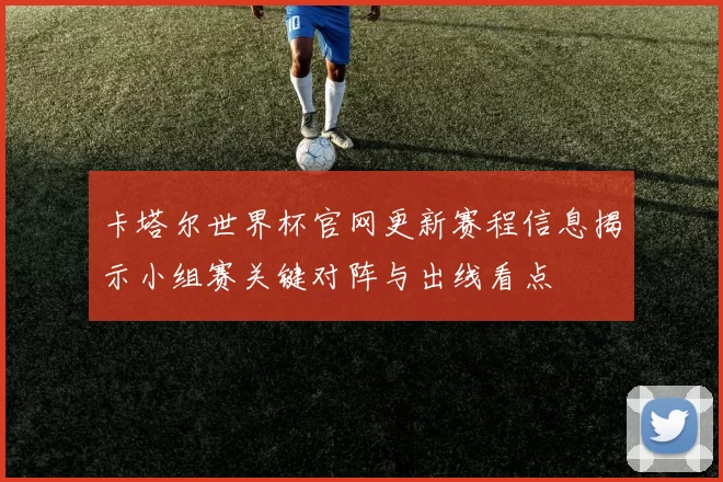 卡塔尔世界杯官网更新赛程信息揭示小组赛关键对阵与出线看点